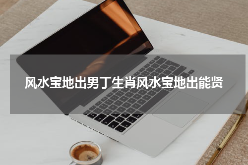 风水宝地出男丁生肖风水宝地出能贤