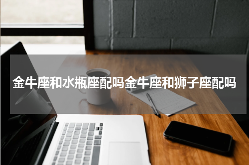 金牛座和水瓶座配吗金牛座和狮子座配吗