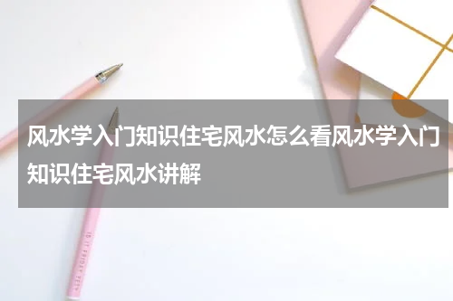 风水学入门知识住宅风水怎么看风水学入门知识住宅风水讲解