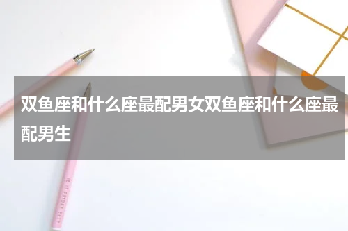 双鱼座和什么座最配男女双鱼座和什么座最配男生