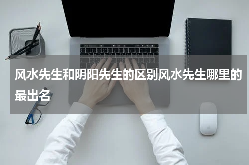 风水先生和阴阳先生的区别风水先生哪里的最出名