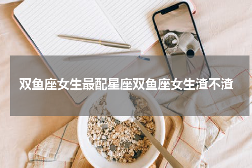 双鱼座女生最配星座双鱼座女生渣不渣