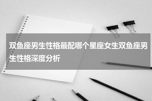 双鱼座男生性格最配哪个星座女生双鱼座男生性格深度分析