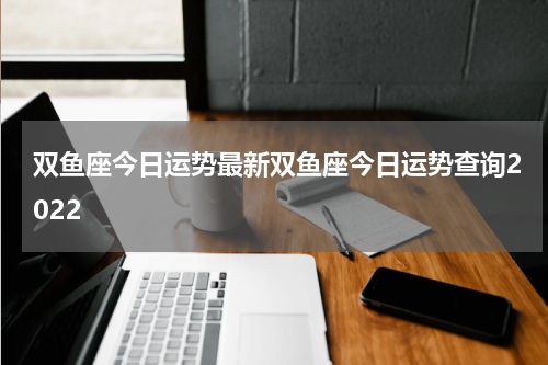 双鱼座今日运势最新双鱼座今日运势查询2022