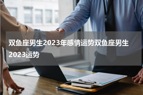 双鱼座男生2023年感情运势双鱼座男生2023运势
