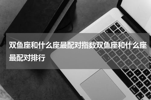 双鱼座和什么座最配对指数双鱼座和什么座最配对排行