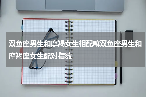 双鱼座男生和摩羯女生相配嘛双鱼座男生和摩羯座女生配对指数