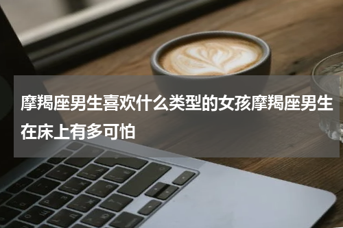 摩羯座男生喜欢什么类型的女孩摩羯座男生在床上有多可怕