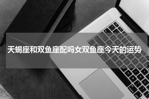 天蝎座和双鱼座配吗女双鱼座今天的运势