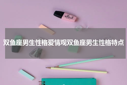 双鱼座男生性格爱情观双鱼座男生性格特点