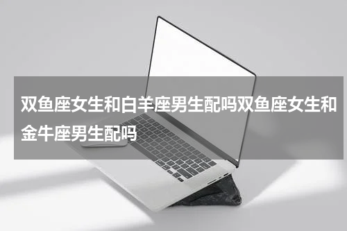 双鱼座女生和白羊座男生配吗双鱼座女生和金牛座男生配吗