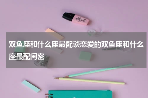 双鱼座和什么座最配谈恋爱的双鱼座和什么座最配闰密