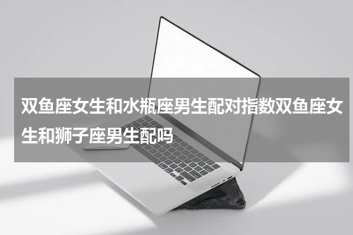 双鱼座女生和水瓶座男生配对指数双鱼座女生和狮子座男生配吗
