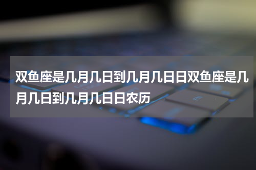 双鱼座是几月几日到几月几日日双鱼座是几月几日到几月几日日农历