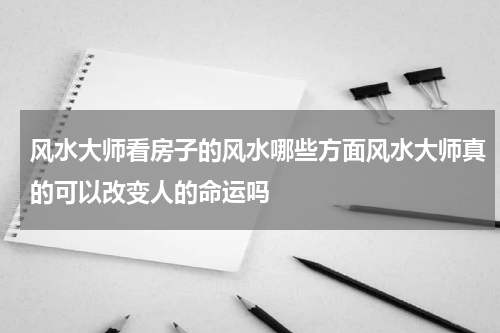 风水大师看房子的风水哪些方面风水大师真的可以改变人的命运吗