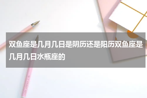 双鱼座是几月几日是阴历还是阳历双鱼座是几月几日水瓶座的