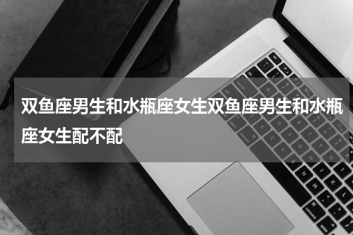 双鱼座男生和水瓶座女生双鱼座男生和水瓶座女生配不配