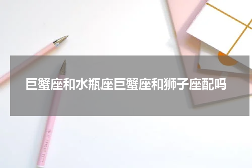 巨蟹座和水瓶座巨蟹座和狮子座配吗