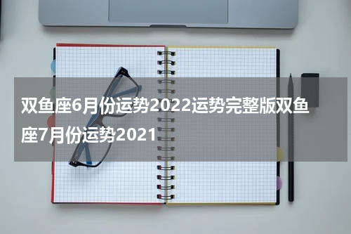 双鱼座6月份运势2022运势完整版双鱼座7月份运势2021