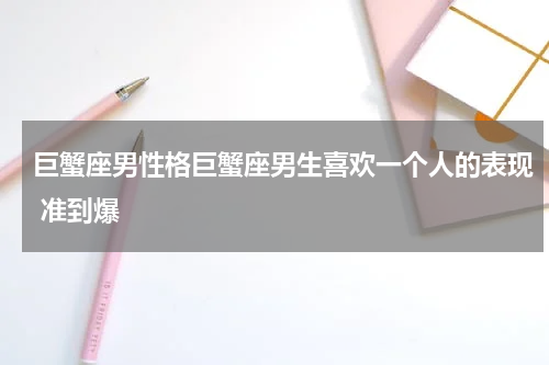 巨蟹座男性格巨蟹座男生喜欢一个人的表现 准到爆