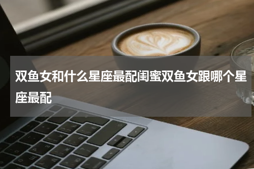 双鱼女和什么星座最配闺蜜双鱼女跟哪个星座最配