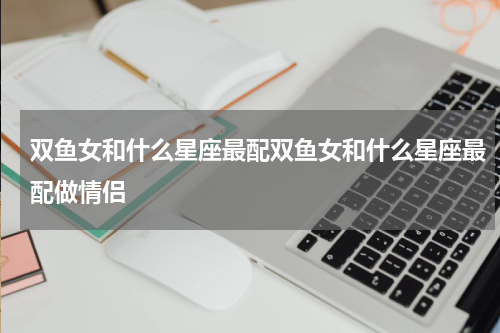 双鱼女和什么星座最配双鱼女和什么星座最配做情侣