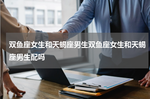 双鱼座女生和天蝎座男生双鱼座女生和天蝎座男生配吗