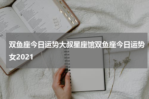 双鱼座今日运势大叔星座馆双鱼座今日运势女2021