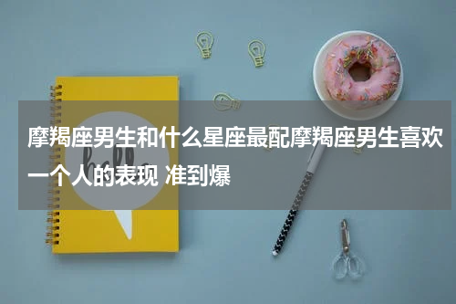 摩羯座男生和什么星座最配摩羯座男生喜欢一个人的表现 准到爆
