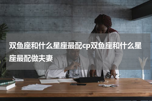 双鱼座和什么星座最配cp双鱼座和什么星座最配做夫妻
