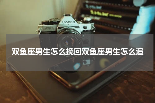 双鱼座男生怎么挽回双鱼座男生怎么追
