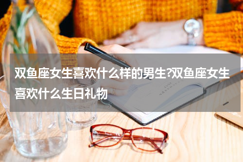 双鱼座女生喜欢什么样的男生?双鱼座女生喜欢什么生日礼物