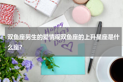 双鱼座男生的爱情观双鱼座的上升星座是什么座?