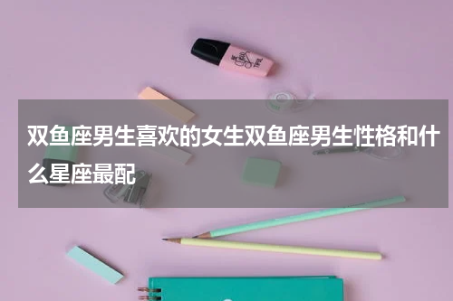 双鱼座男生喜欢的女生双鱼座男生性格和什么星座最配