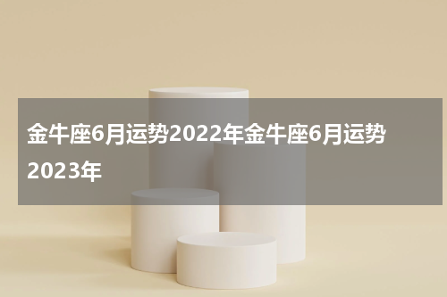 金牛座6月运势2022年金牛座6月运势2023年