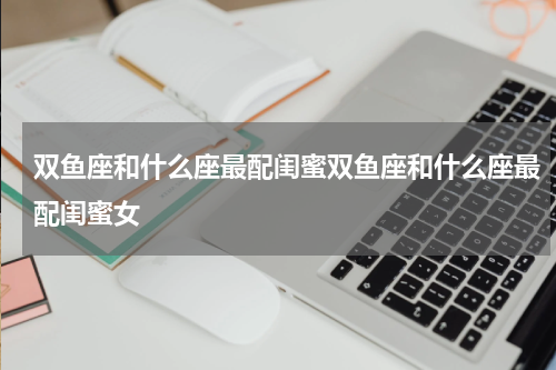 双鱼座和什么座最配闺蜜双鱼座和什么座最配闺蜜女