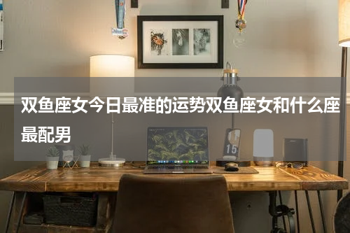 双鱼座女今日最准的运势双鱼座女和什么座最配男
