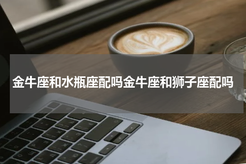 金牛座和水瓶座配吗金牛座和狮子座配吗
