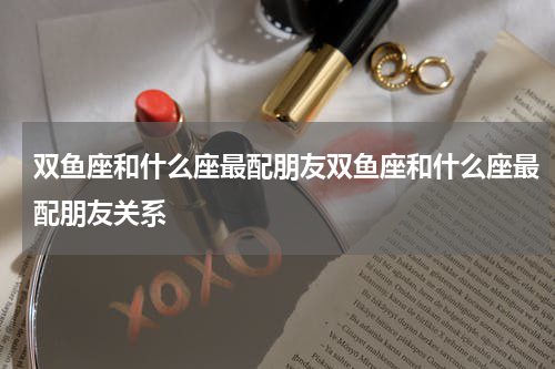 双鱼座和什么座最配朋友双鱼座和什么座最配朋友关系