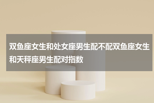 双鱼座女生和处女座男生配不配双鱼座女生和天秤座男生配对指数