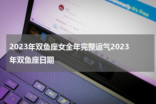 2023年双鱼座女全年完整运气2023年双鱼座日期