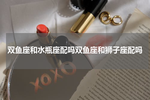 双鱼座和水瓶座配吗双鱼座和狮子座配吗