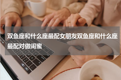 双鱼座和什么座最配女朋友双鱼座和什么座最配对做闺蜜