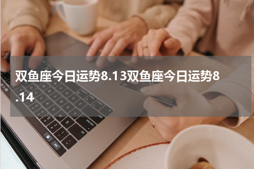 双鱼座今日运势8.13双鱼座今日运势8.14