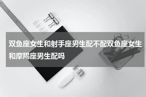 双鱼座女生和射手座男生配不配双鱼座女生和摩羯座男生配吗