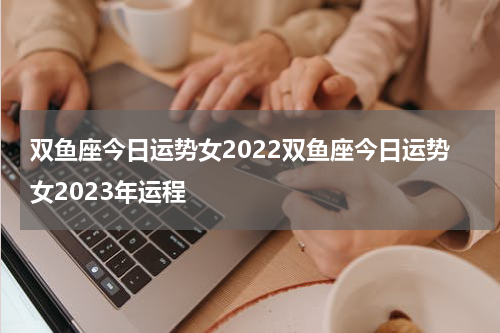 双鱼座今日运势女2022双鱼座今日运势女2023年运程