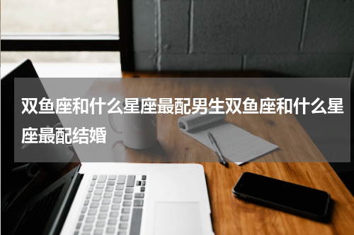 双鱼座和什么星座最配男生双鱼座和什么星座最配结婚