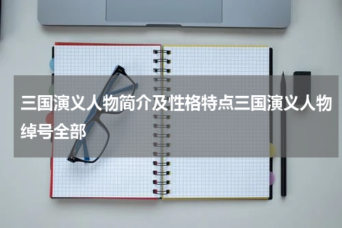 三国演义人物简介及性格特点三国演义人物绰号全部
