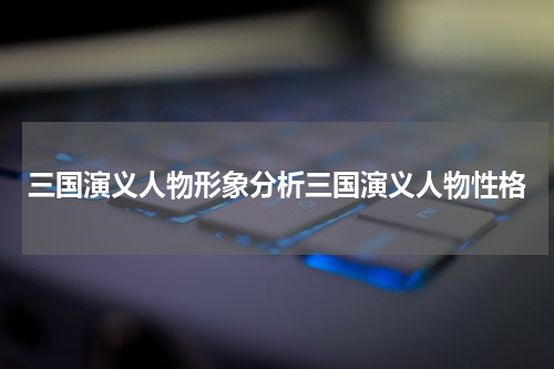 三国演义人物形象分析三国演义人物性格