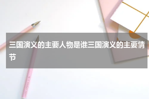 三国演义的主要人物是谁三国演义的主要情节